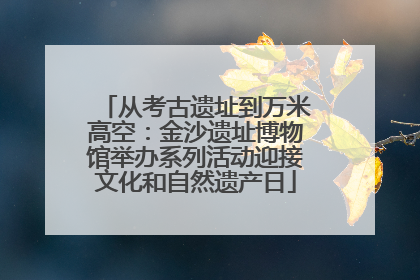 从考古遗址到万米高空：金沙遗址博物馆举办系列活动迎接文化和自然遗产日