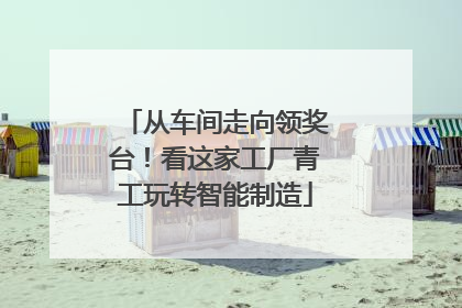 从车间走向领奖台！看这家工厂青工玩转智能制造