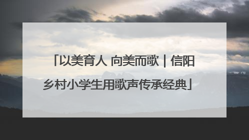 以美育人 向美而歌｜信阳乡村小学生用歌声传承经典