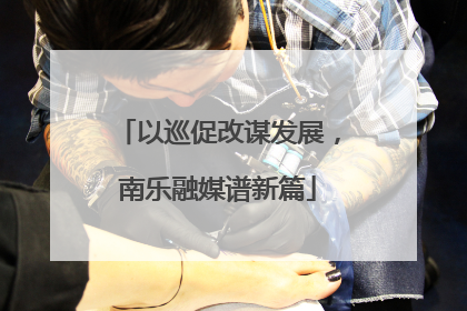 以巡促改谋发展，南乐融媒谱新篇