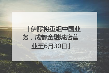 伊藤将重组中国业务，成都金融城店营业至6月30日