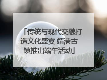 传统与现代交融打造文化盛宴 靖港古镇推出端午活动
