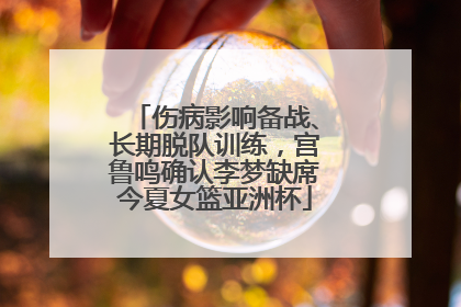 伤病影响备战、长期脱队训练，宫鲁鸣确认李梦缺席今夏女篮亚洲杯