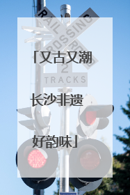 又古又潮 长沙非遗好韵味