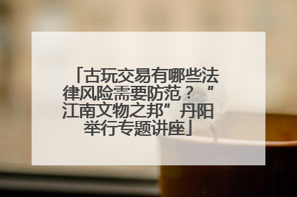 古玩交易有哪些法律风险需要防范？“江南文物之邦”丹阳举行专题讲座