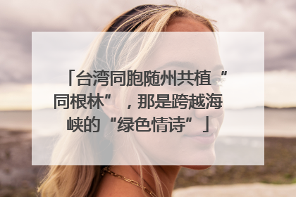 台湾同胞随州共植“同根林”，那是跨越海峡的“绿色情诗”