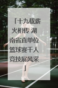 十九载薪火相传 湖南省直单位篮球赛千人竞技展风采