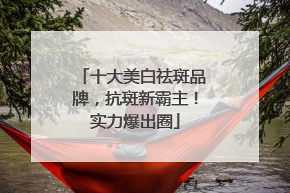 十大美白祛斑品牌，抗斑新霸主！实力爆出圈
