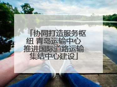 协同打造服务枢纽 青岛运输中心推进国际道路运输集结中心建设