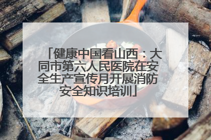 健康中国看山西：大同市第六人民医院在安全生产宣传月开展消防安全知识培训