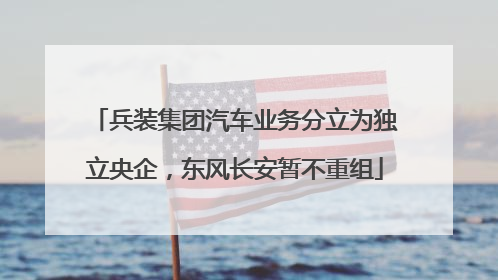 兵装集团汽车业务分立为独立央企，东风长安暂不重组