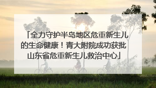 全力守护半岛地区危重新生儿的生命健康！青大附院成功获批山东省危重新生儿救治中心
