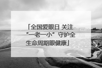 全国爱眼日 关注“一老一小”守护全生命周期眼健康