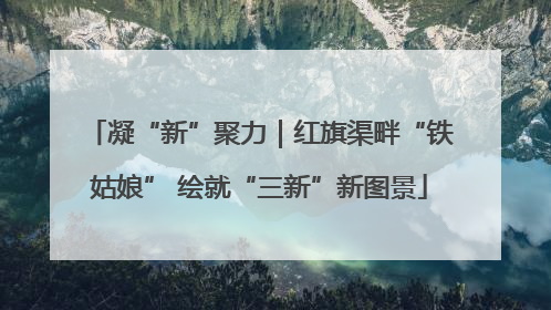 凝“新”聚力｜红旗渠畔“铁姑娘” 绘就“三新”新图景