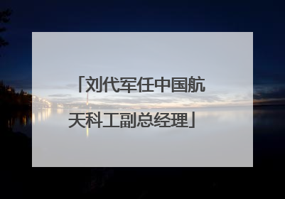 刘代军任中国航天科工副总经理