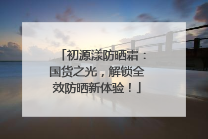 初源漾防晒霜：国货之光，解锁全效防晒新体验！