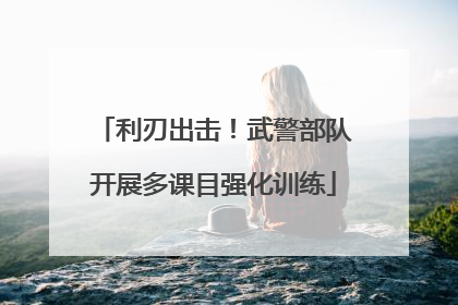 利刃出击！武警部队开展多课目强化训练