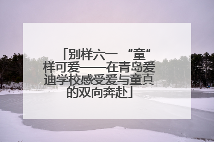 别样六一 “童”样可爱——在青岛爱迪学校感受爱与童真的双向奔赴