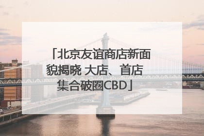 北京友谊商店新面貌揭晓 大店、首店集合破圈CBD