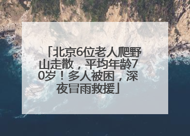 北京6位老人爬野山走散，平均年龄70岁！多人被困，深夜冒雨救援