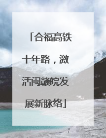合福高铁十年路，激活闽赣皖发展新脉络