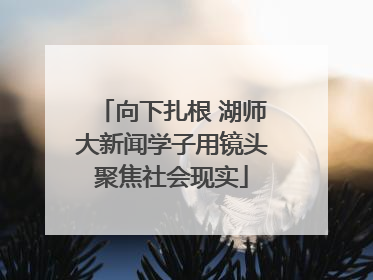 向下扎根 湖师大新闻学子用镜头聚焦社会现实