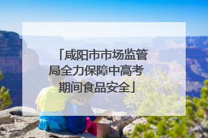 咸阳市市场监管局全力保障中高考期间食品安全