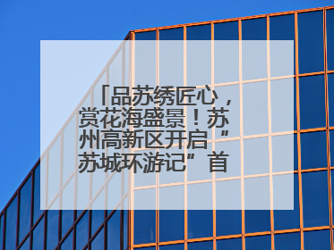 品苏绣匠心，赏花海盛景！苏州高新区开启“苏城环游记”首条非遗主题游