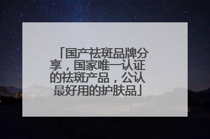 国产祛斑品牌分享，国家唯一认证的祛斑产品，公认最好用的护肤品