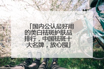 国内公认最好用的美白祛斑护肤品排行，中国祛斑十大名牌，放心囤