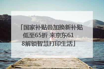 国家补贴叠加换新补贴低至65折 来京东618解锁智慧打印生活