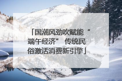 国潮风劲吹赋能“端午经济” 传统民俗激活消费新引擎