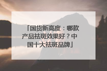 国货新高度：哪款产品祛斑效果好？中国十大祛斑品牌