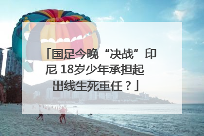 国足今晚“决战”印尼 18岁少年承担起出线生死重任？