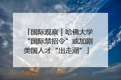 国际观察｜哈佛大学“国际禁招令”或加剧美国人才“出走潮”