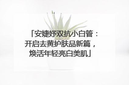 安婕妤双抗小白管：开启去黄护肤品新篇，焕活年轻亮白美肌