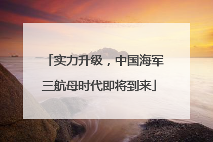 实力升级，中国海军三航母时代即将到来