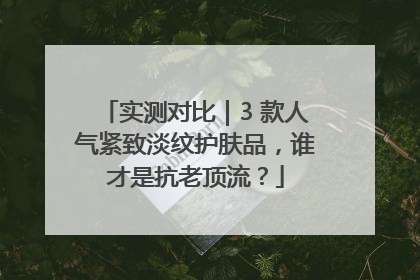 实测对比｜3 款人气紧致淡纹护肤品，谁才是抗老顶流？