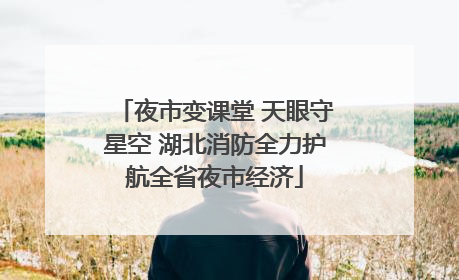 夜市变课堂 天眼守星空 湖北消防全力护航全省夜市经济
