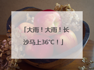 大雨！大雨！长沙马上36℃！
