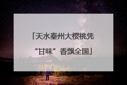 天水秦州大樱桃凭“甘味”香飘全国