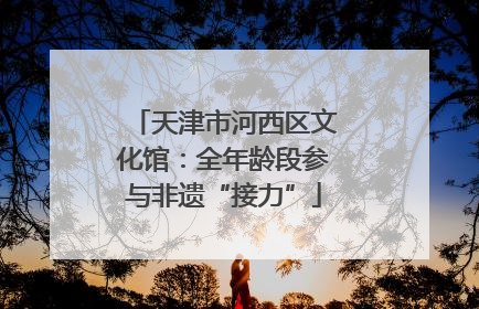 天津市河西区文化馆：全年龄段参与非遗“接力”