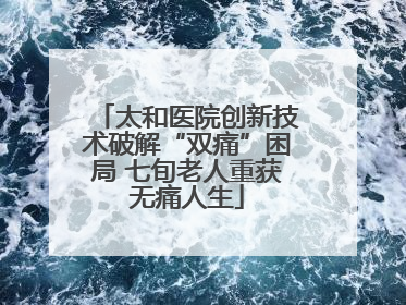 太和医院创新技术破解“双痛”困局 七旬老人重获无痛人生