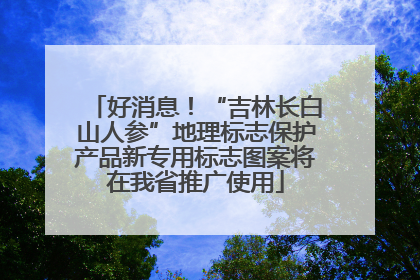 好消息！“吉林长白山人参”地理标志保护产品新专用标志图案将在我省推广使用