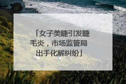 女子美睫引发睫毛炎，市场监管局出手化解纠纷