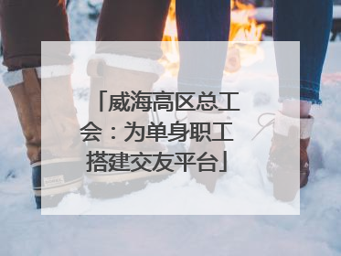 威海高区总工会：为单身职工搭建交友平台
