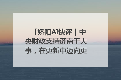 娇阳AI快评｜中央财政支持济南干大事，在更新中迈向更“新”的未来