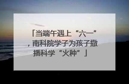 当端午遇上“六一”，南科院学子为孩子撒播科学“火种”