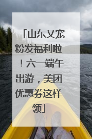 山东又宠粉发福利啦！六一端午出游，美团优惠券这样领