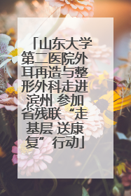 山东大学第二医院外耳再造与整形外科走进滨州 参加省残联“走基层 送康复”行动